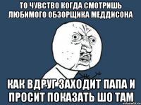 то чувство когда смотришь любимого обзорщика меддисона как вдруг заходит папа и просит показать шо там