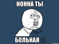 НОННА ТЫ БОЛЬНАЯ 