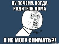 Ну почему, когда родители дома Я не могу снимать?!