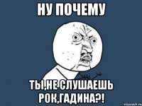 ну почему ты,не слушаешь РОК,гадина?!