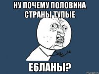 Ну почему половина страны тупые е6ланы?