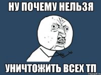 НУ ПОЧЕМУ НЕЛЬЗЯ УНИЧТОЖИТЬ ВСЕХ ТП