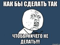 как бы сделать так чтобы ничего не делать!!!