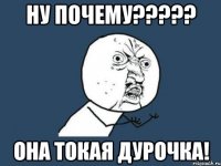 ну почему????? она токая дурочка!