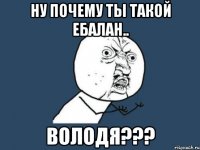 Ну почему ты такой ебалан.. ВОЛОДЯ???