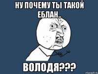 Ну почему ты такой еблан.. ВОЛОДЯ???