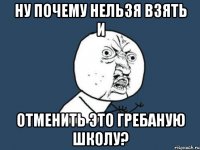 Ну почему нельзя взять и отменить это гребаную школу?