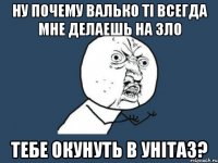 ну почему валько ті всегда мне делаешь на зло тебе окунуть в унітаз?