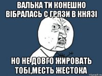 валька ти конешно вібралась с грязи в князі но не довго жировать тобі,месть жестока