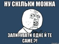 Ну скільки можна запитувати одне й те саме ?!