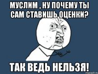 Муслим , ну почему ты сам ставишь оценки? Так ведь нельзя!