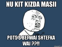 nu kit kizda masii pots s bei wai shtefka wai ??!!