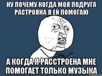 ну почему когда моя подруга растрояна я ей помогаю а когда я расстроена мне помогает только музыка