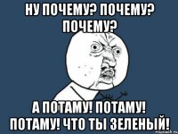 ну почему? почему? почему? а потаму! потаму! потаму! что ты зеленый!