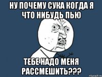 Ну почему сука когда я что нибудь пью тебе надо меня рассмешить???