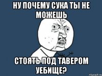 ну почему сука ты не можешь стоять под тавером уебище?