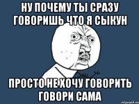 ну почему ты сразу говоришь что я сыкун просто не хочу говорить говори сама