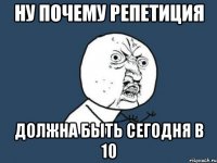 НУ ПОЧЕМУ РЕПЕТИЦИЯ ДОЛЖНА БЫТЬ СЕГОДНЯ В 10