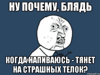 ну почему, блядь когда напиваюсь - тянет на страшных телок?