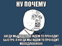 ну почему кагда мы чегота не ждём то проходит быстро, а когда мы ждём то проходит меееедлееенооо