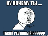 ну почему ты .... такой ревнивый!??????