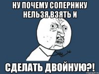 Ну почему сопернику нельзя взять и Сделать двойную?!