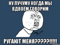 НУ ПУЧУМУ КОГДА МЫ ВДВОЁМ ГОВОРИМ РУГАЮТ МЕНЯ?????!!!!!