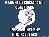 Мала не це сказала шо обідилась через 5 мінут вже підлизується