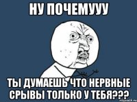 Ну почемууу Ты думаешь что нервные срывы только у тебя???