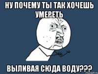 Ну почему ты так хочешь умереть выливая сюда воду???