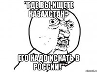 "Где вы ищете Казахстан? Его надо искать в России!"