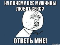 ну почему все мужчины любят секс? ответь мне!