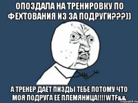 Опоздала на тренировку по фехтования из за подруги???)) А тренер даёт пизды тебе потому что моя подруга её племяница!!!!WTF&&