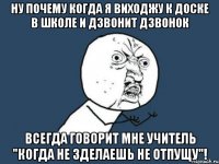 ну почему когда я виходжу к доске в школе и дзвонит дзвонок всегда говорит мне учитель "когда не зделаешь не отпущу"!