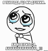 Я так рада, що ми дружим.. Аж не віриться.. ахахахахаххахахаха_)))