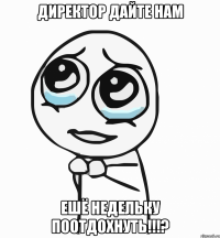 директор дайте нам ешё недельку поотдохнуть!!!?