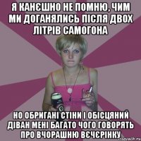 я канєшно не помню, чим ми доганялись після двох літрів самогона но обригані стіни і обісцяний діван мені багато чого говорять про вчорашню вєчєрінку