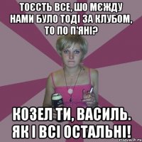 Тоєсть все, шо мєжду нами було тоді за клубом, то по п'яні? Козел ти, Василь. Як і всі остальні!