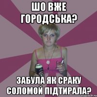 шо вже городська? забула як сраку соломой підтирала?