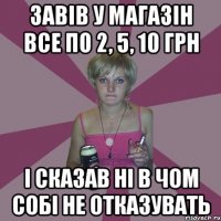 Завів у магазін все по 2, 5, 10 грн і сказав ні в чом собі не отказувать