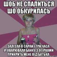 шоб не спалиться шо обкурилась залізла в сарай і три часа уговарювала банку з огірками прикрить мене від батька