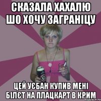 сказала хахалю шо хочу заграніцу цей уєбан купив мені білєт на плацкарт в крим