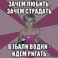 зачем любить, зачем страдать в'їбали водки - йдем ригать