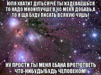 Юля хватит дуться!Чё ты издеваешься то надо мной!Лучше в чс меня добавь,а то я ща буду писать всякую чушь! Ну прости ты меня ебана врот!Ответь что-нибудь!Будь человеком!