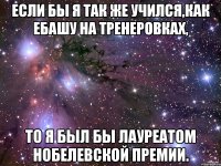 если бы я так же учился,как ебашу на тренеровках, то я был бы лауреатом нобелевской премии.