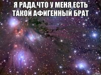я рада,что у меня есть такой афигенный брат 