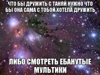что бы дружить с таняй нужно что бы она сама с тобой хотела дружить либо смотреть ебанутые мультики
