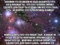 Запомни,что по жизни не надо выбирать того, кого любишь ты... Что этот человек сможет сделать для тебя? Ты отдашь ему всё,что у тебя есть... Но вопрос: Что ты получишь взамен? Нужно ценить того, кто любит тебя... И любит не тогда, когда ты накрашена, красиво одета, а любит всегда... Мужчина, который любит тебя сделает всё для твоего блага... Запомни это