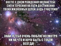 Костя, с Днем Рождения! Желаю тебе сил и терпения на пути достижения твоих жизненных целей, будь счастлив! Знай, я тебя очень люблю несмотря ни на что и хочу быть с тобой всегда! :***