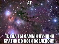 АТ Ты,да ты самый лучший братик во всей вселеной!!!